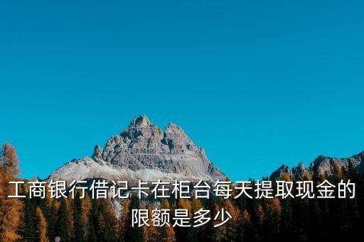 工商銀行借記卡在柜臺(tái)每天提取現(xiàn)金的限額是多少