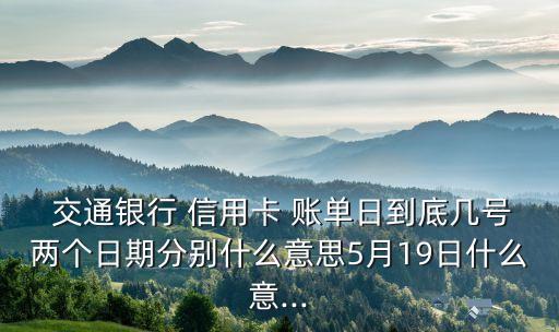  交通銀行 信用卡 賬單日到底幾號兩個日期分別什么意思5月19日什么意...