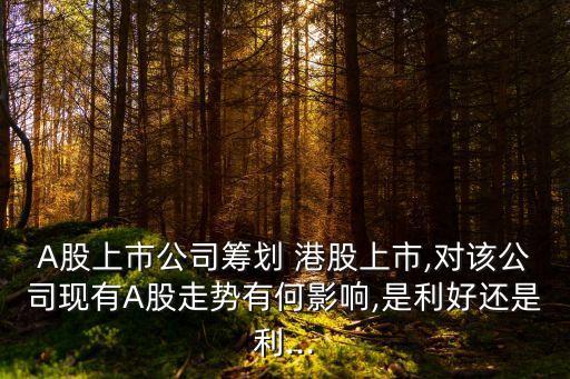 A股上市公司籌劃 港股上市,對該公司現有A股走勢有何影響,是利好還是利...