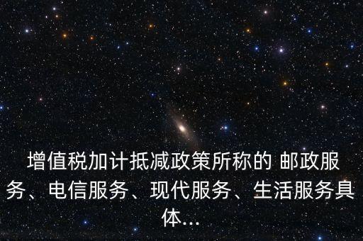  增值稅加計抵減政策所稱的 郵政服務(wù)、電信服務(wù)、現(xiàn)代服務(wù)、生活服務(wù)具體...