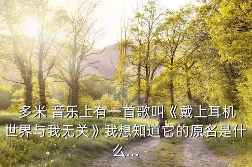  多米 音樂上有一首歌叫《戴上耳機(jī)世界與我無關(guān)》我想知道它的原名是什么...