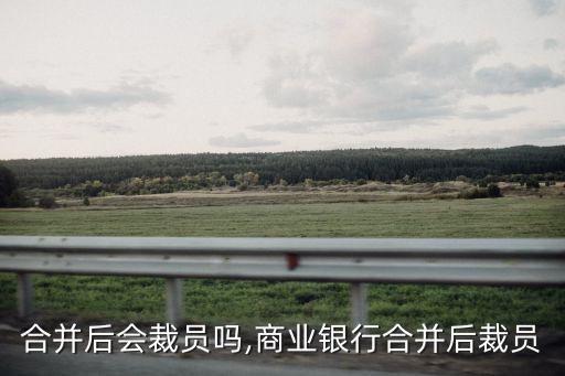 公司合并后會(huì)裁員嗎,商業(yè)銀行合并后裁員