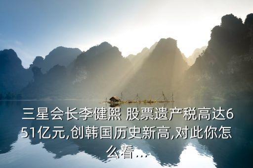  三星會長李健熙 股票遺產(chǎn)稅高達651億元,創(chuàng)韓國歷史新高,對此你怎么看...