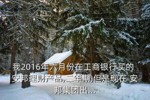 我2016年六月份在工商銀行買(mǎi)的 安邦理財(cái)產(chǎn)品,二年期,但是現(xiàn)在 安邦集團(tuán)出...
