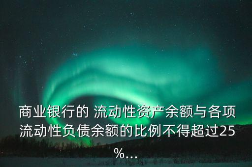  商業(yè)銀行的 流動(dòng)性資產(chǎn)余額與各項(xiàng) 流動(dòng)性負(fù)債余額的比例不得超過(guò)25%...