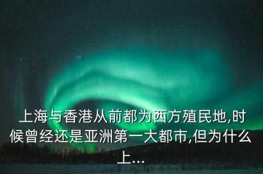  上海與香港從前都為西方殖民地,時(shí)候曾經(jīng)還是亞洲第一大都市,但為什么上...