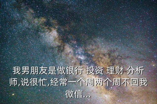 我男朋友是做銀行 投資 理財 分析師,說很忙,經(jīng)常一個周兩個周不回我微信...