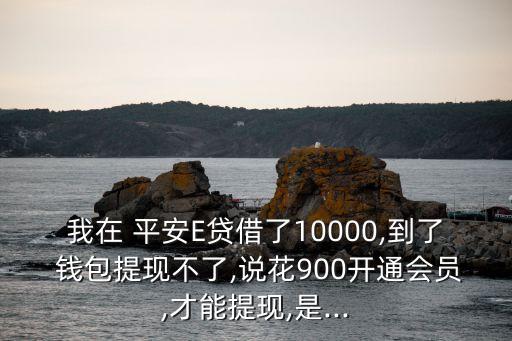 我在 平安E貸借了10000,到了 錢包提現(xiàn)不了,說(shuō)花900開(kāi)通會(huì)員,才能提現(xiàn),是...