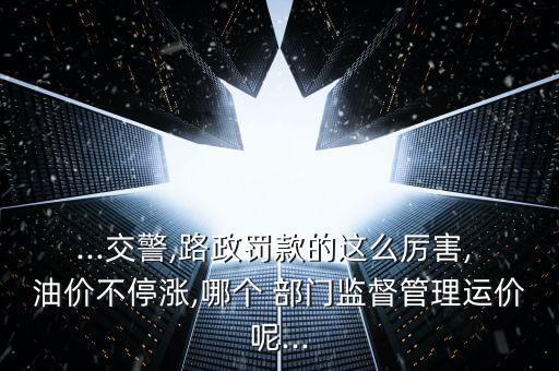...交警,路政罰款的這么厲害, 油價(jià)不停漲,哪個(gè) 部門監(jiān)督管理運(yùn)價(jià)呢...