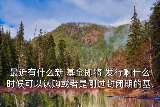 最近有什么新 基金即將 發(fā)行啊什么時(shí)候可以認(rèn)購或者是剛過封閉期的基...