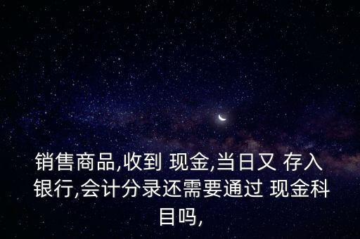 銷售商品,收到 現(xiàn)金,當(dāng)日又 存入 銀行,會計(jì)分錄還需要通過 現(xiàn)金科目嗎,