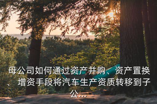  母公司如何通過資產(chǎn)并購、資產(chǎn)置換、 增資手段將汽車生產(chǎn)資質(zhì)轉(zhuǎn)移到子公...