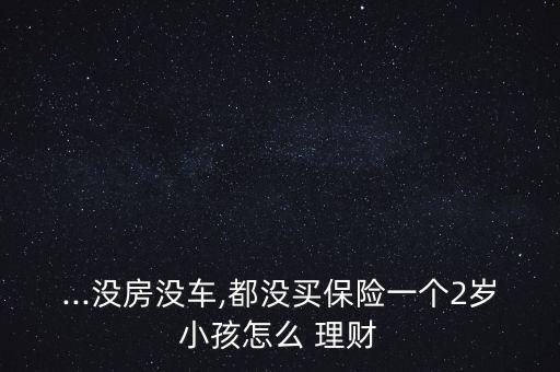 ...沒房沒車,都沒買保險(xiǎn)一個(gè)2歲小孩怎么 理財(cái)