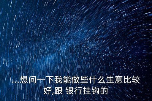 ...想問一下我能做些什么生意比較好,跟 銀行掛鉤的