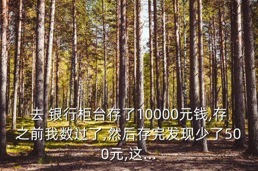 去 銀行柜臺(tái)存了10000元錢,存之前我數(shù)過了,然后存完發(fā)現(xiàn)少了500元,這...