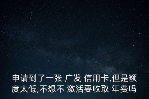 申請到了一張 廣發(fā) 信用卡,但是額度太低,不想不 激活要收取 年費嗎
