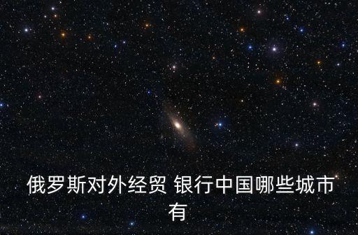  俄羅斯對(duì)外經(jīng)貿(mào) 銀行中國哪些城市有