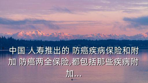 中國 人壽推出的 防癌疾病保險(xiǎn)和附加 防癌兩全保險(xiǎn),都包括那些疾病附加...
