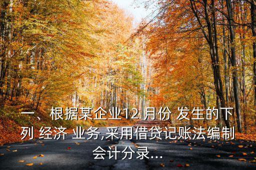 一、根據(jù)某企業(yè)12 月份 發(fā)生的下列 經(jīng)濟(jì) 業(yè)務(wù),采用借貸記賬法編制會(huì)計(jì)分錄...