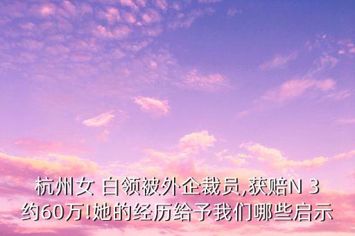 杭州女 白領(lǐng)被外企裁員,獲賠N 3約60萬(wàn)!她的經(jīng)歷給予我們哪些啟示