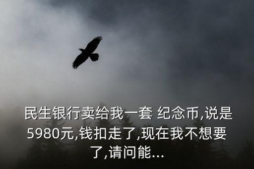  民生銀行賣給我一套 紀念幣,說是5980元,錢扣走了,現(xiàn)在我不想要了,請問能...