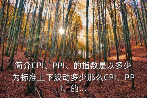 簡介CPI、PPI、的指數(shù)是以多少為標(biāo)準(zhǔn)上下波動多少那么CPI、PPI、的...