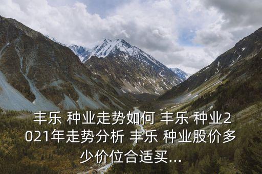  豐樂(lè) 種業(yè)走勢(shì)如何 豐樂(lè) 種業(yè)2021年走勢(shì)分析 豐樂(lè) 種業(yè)股價(jià)多少價(jià)位合適買(mǎi)...