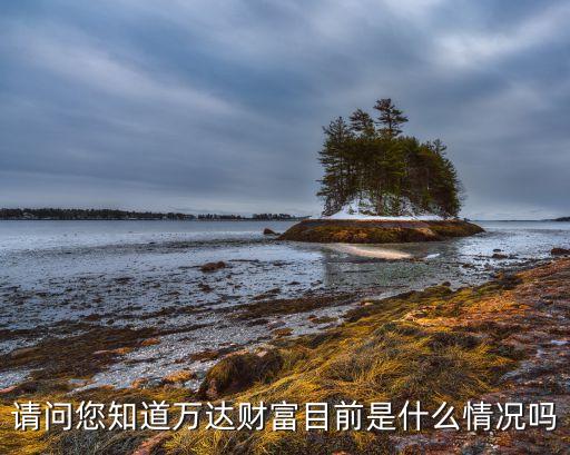 請問您知道萬達(dá)財(cái)富目前是什么情況嗎