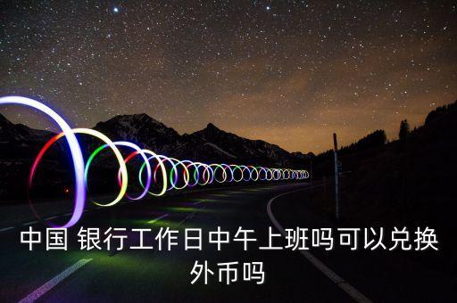 中國 銀行工作日中午上班嗎可以兌換外幣嗎