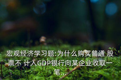 宏觀經濟學習題:為什么購買普通 股票不 計入GDP銀行向某企業(yè)收取一筆...