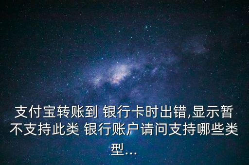 支付寶轉(zhuǎn)賬到 銀行卡時出錯,顯示暫不支持此類 銀行賬戶請問支持哪些類型...