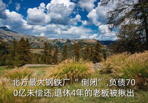 北方最大鋼鐵廠“ 倒閉”,負債700億未償還,退休4年的老板被揪出