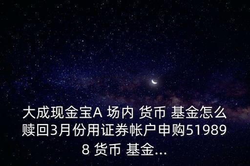 大成現(xiàn)金寶A 場(chǎng)內(nèi) 貨幣 基金怎么贖回3月份用證券帳戶申購519898 貨幣 基金...