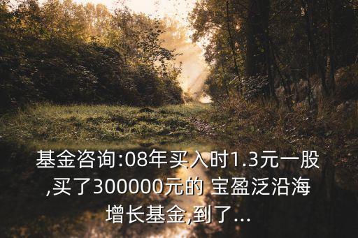 基金咨詢:08年買入時(shí)1.3元一股,買了300000元的 寶盈泛沿海增長基金,到了...