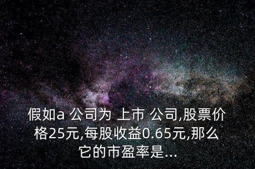 假如a 公司為 上市 公司,股票價(jià)格25元,每股收益0.65元,那么它的市盈率是...