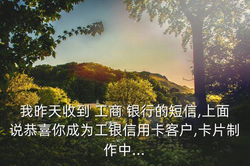 我昨天收到 工商 銀行的短信,上面說恭喜你成為工銀信用卡客戶,卡片制作中...