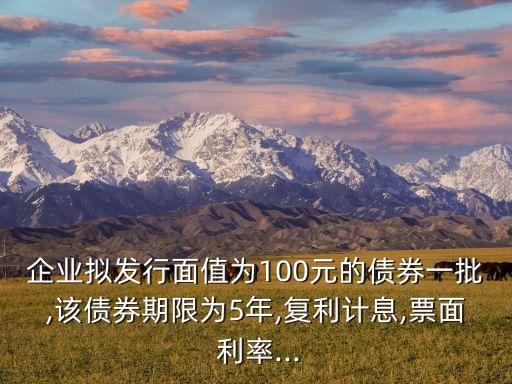 企業(yè)擬發(fā)行面值為100元的債券一批,該債券期限為5年,復(fù)利計(jì)息,票面 利率...