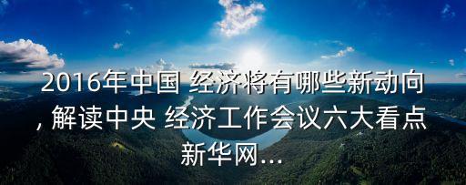 2016年中國 經濟將有哪些新動向, 解讀中央 經濟工作會議六大看點新華網...