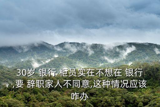 30歲 銀行 柜員實(shí)在不想在 銀行,要 辭職家人不同意,這種情況應(yīng)該咋辦