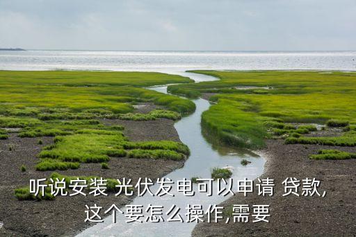 聽說安裝 光伏發(fā)電可以申請 貸款,這個(gè)要怎么操作,需要