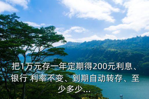 把1萬(wàn)元存一年定期得200元利息、 銀行 利率不變、到期自動(dòng)轉(zhuǎn)存、至少多少...