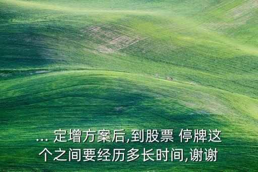... 定增方案后,到股票 停牌這個(gè)之間要經(jīng)歷多長(zhǎng)時(shí)間,謝謝