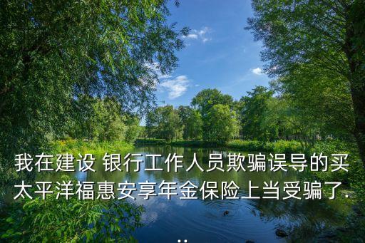 我在建設 銀行工作人員欺騙誤導的買太平洋福惠安享年金保險上當受騙了...