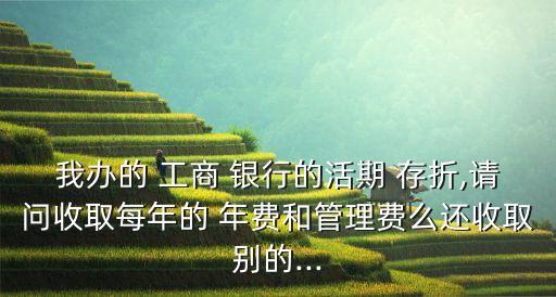 我辦的 工商 銀行的活期 存折,請問收取每年的 年費和管理費么還收取別的...