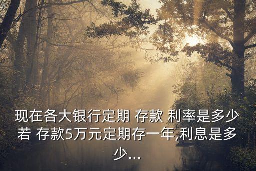 現(xiàn)在各大銀行定期 存款 利率是多少若 存款5萬元定期存一年,利息是多少...