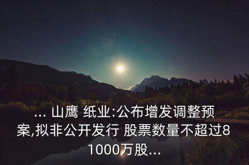 ... 山鷹 紙業(yè):公布增發(fā)調整預案,擬非公開發(fā)行 股票數(shù)量不超過81000萬股...