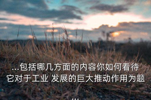 ...包括哪幾方面的內(nèi)容你如何看待它對于工業(yè) 發(fā)展的巨大推動作用為題...