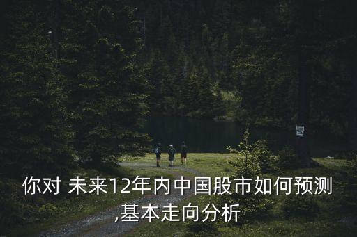 你對 未來12年內中國股市如何預測,基本走向分析