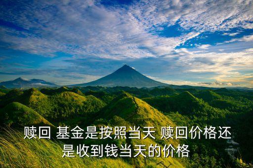  贖回 基金是按照當天 贖回價格還是收到錢當天的價格