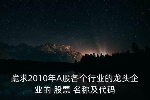 跪求2010年A股各個(gè)行業(yè)的龍頭企業(yè)的 股票 名稱及代碼